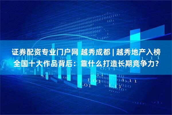 证券配资专业门户网 越秀成都 | 越秀地产入榜全国十大作品背后：靠什么打造长期竞争力？