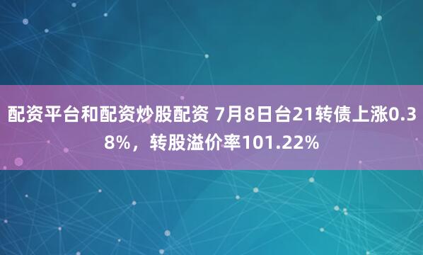 配资平台和配资炒股配资 7月8日台21转债上涨0.38%，转股溢价率101.22%