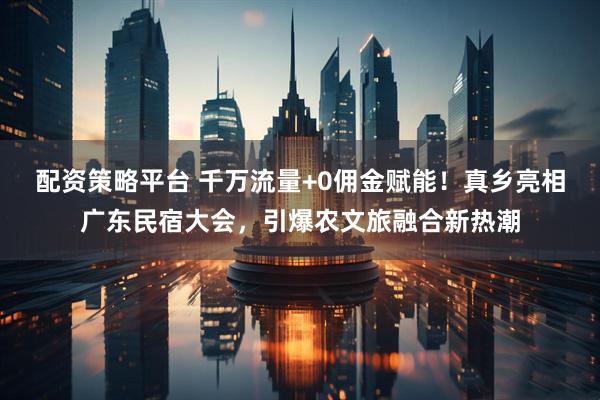 配资策略平台 千万流量+0佣金赋能！真乡亮相广东民宿大会，引爆农文旅融合新热潮
