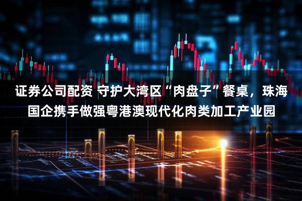 证券公司配资 守护大湾区“肉盘子”餐桌，珠海国企携手做强粤港澳现代化肉类加工产业园